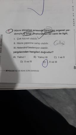 HUCRE BÖLÜNMELERİ
Hücre döngüsü sırasında zarsız bir organel yar-
dımıyla ig ipliği oluşturabilen bir canlı ile ilgili,
I. Çok hücreli olabilir.
II. Hücre çeperine sahip olabilir. Gele
III. Heterotrof besleniyor olabilir.
yargılarından hangileri doğrudur?
A) Yalnız I
D) II ve III
B) Yalnız III
O
BİYOLOJİ HIZ VE RENK SORU BANKASI
C) I ve II
II ve III
→
HIN VE
RENK
8