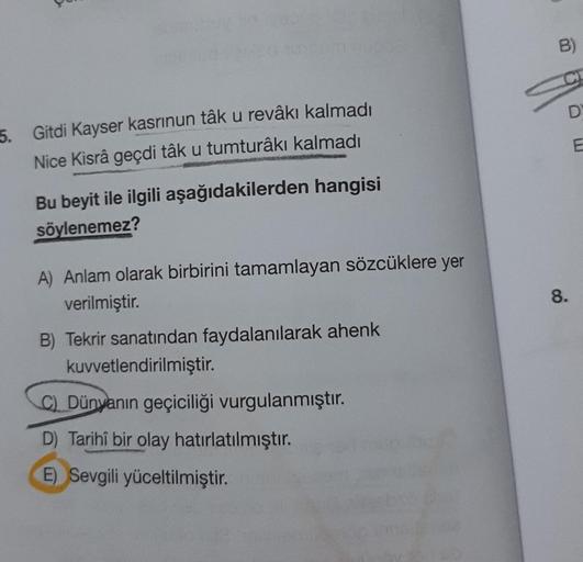 5. Gitdi Kayser kasrinun tâk u revâkı kalmadı
Nice Kisrâ geçdi tâk u tumturâkı kalmadı
Bu beyit ile ilgili aşağıdakilerden hangisi
söylenemez?
A) Anlam olarak birbirini tamamlayan sözcüklere yer
verilmiştir.
B) Tekrir sanatından faydalanılarak ahenk
kuvvet