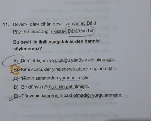 11. Devlet-i dâr-ı cihân devr-i zamân ey Bâkî
Pây-dâr olmadugın kıssa-i Dârâ'dan bil
Bu beyit ile ilgili aşağıdakilerden hangisi
söylenemez?
A) Dârâ, ihtişam ve ululuğu yönüyle ele alınmıştır.
B) Kimi sözcükler yinelenerek ahenk sağlanmıştır.
C) Telmih san