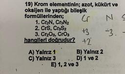 19) Krom elementinin; azot, kükürt ve
oksijen ile yaptığı bileşik
formüllerinden;
Cr
1. Cr₂N, Cr3N2
2. CrS, Cr³S2
3. Cr₂O3, CrO3
hangileri doğrudur?
A) Yalnız 1
C) Yalniz 3
+3
+2
B) Yalnız 2
D) 1 ve 2
..
E) 1, 2 ve 3
Z M
NS
-3.