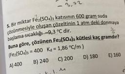 5. Bir miktar Fe2(SO4)3 katısının 600 gram suda
çözünmesiyle oluşan çözeltinin 1 atm deki donmaya
başlama sıcaklığı -9,3 °℃ dir.
4
Buna göre, çözünen Fe₂(SO4)3 kütlesi kaç gramdır?
= 400 Kd = 1,86 °C/m)
B) 240
C) 200
(Fe2(SO4)3
A) 400
3,72
F-1.4
D) 180
E) 160
w