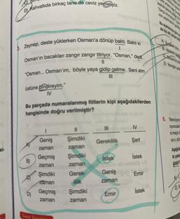 el-
D) Kahvaltıda birkaç tane de ceviz yemeliyiz.
3. Zeynep, deste yüklerken Osman'a dönüp baktı. Baktı ki 900
I
Osman'ın bacakları zangır zangır titriyor. "Osman," dedi.
11
"Osman... Osman'ım, böyle yaya gidip gelme. Seni atın
üstüne bindireyim."
IV
A)
Bu parçada numaralanmış filllerin kipi aşağıdakilerden
hangisinde doğru verilmiştir?
en nuol
B)
D)
1
Geniş
zaman
Geçmiş
zaman
Şimdiki
zaman
Geçmiş
zaman
Yanıt Yayınla
||
Şimdiki
zaman
Şimdiki
zaman
|||
Gerek-
lilik
Şimdiki
zaman
Hoy mushol
Gereklilik
IV H
Şart
İstek
İstek
un obielesib uB
Geniş b Emir
zaman
Emir
İstek
Bu açıklamaya gina
Derslerimiz bi
6. Televizyon
oyunculan
si maçın
ce o, dün
Aşağıda
ki çekim
ğildir?
A
C) 3