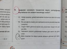 tüsler, radyas-
erlerinde daha
e dayanabilen
mar ve yaz ay-
= aylarında iki
V) Büyümeye
Bol güneşe ih-
in daha fazla
sinde bir an-
E) V
236
6. Aşağıdaki cümlelerin hangisinde deyim yanlışlığından
kaynaklanan bir anlatım bozukluğu vardır?
A) Aldığı kararlar, şirketi batmaktan kurtarınca derin bir soluk
aldık.
B) Bu çocuğa bu kadar yüz verirseniz sonra çocukla baş ede-
mezsiniz.
C) Üzgün hâlini görünce benim de yüzümden düşen bin par-
ça oldu.
D) Yetimlerin yüzünü güldürmek herkes gibi senin de göre-
vindi.
E Bilim insanları bu olayın perde arkasını görmek için uğra-
Şıyor.
9.
1-A
As
an
A)
B)
C)
D)
E)