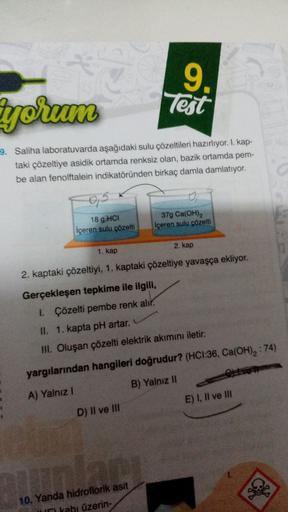 yorum
9. Saliha laboratuvarda aşağıdaki sulu çözeltileri hazırlıyor. 1. kap-
taki çözeltiye asidik ortamda renksiz olan, bazik ortamda pem-
be alan fenolftalein indikatöründen birkaç damla damlatıyor.
95
18 g HCI
içeren sulu çözelti
9.
Test
D) II ve III
O
