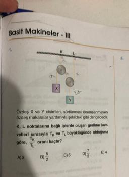 Basit Makineler - III
1.
A) 2
B)
X
Özdeş X ve Y cisimleri, sürtünmesi önemsenmeyen
özdeş makaralar yardımıyla şekildeki gibi dengededir.
5
K
K, L noktalarına bağlı iplerde oluşan gerilme kuv-
vetleri sırasıyla TK ve TL büyüklüğünde olduğuna
TK
oranı kaçtır?
göre,
TL
2
Y
24
C) 3
D)
E) 4
3.