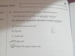 TÜRKÇE TESTİ
men
erin
13. "Yaralanmış tertemiz alnından, uzanmış yatıyor,
Bir hilâl uğruna, yâ Râb, ne güneşler batıyor!"
Bu dizelerde aşağıdaki eklerden hangisi yoktur?
B
A) Şimdiki zaman kip eki
B) İlgi eki
C) lyelik eki
Çoğul eki
EVFiilden fiil yapan yapım eki
B