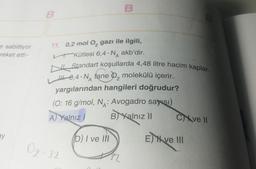 e sabitliyor
reket etti-
ay
B
02-32
B
11. 0,2 mol O₂ gazı ile ilgili,
Kütlesi 6,4-Nakb'dir.
Standart koşullarda 4,48 litre hacim kaplar.
●
0,4 N tane 2 molekülü içerir.
yargılarından hangileri doğrudur?
(O: 16 g/mol, N: Avogadro saysı)
B) Yalnız 11
A) Yalnız I
(D) I ve Ill
B
Cve Il
E ve III