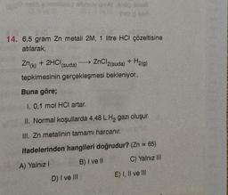 By Gall
The red
te and
14. 6,5 gram Zn metali 2M, 1 litre HCI çözeltisine
atılarak,
Zn(k) + 2HCl (suda) →→→ ZnCl2(suda) + H2(g)
tepkimesinin gerçekleşmesi bekleniyor.,
D) I ve Ill
Buna göre;
1. 0,1 mol HCI artar.
II. Normal koşullarda 4,48 L H₂ gazı oluşur.
III. Zn metalinin tamamı harcanır.
ifadelerinden hangileri doğrudur? (Zn = 65)
A) Yalnız I
B) I ve II
C) Yalnız III
E) I, II ve III