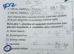 802
100
300
1. 100 mL, Ca(NO3)2 mall 3 2th
2. 300 mL, Fe(NO3)3
too
2mel) 8 2x=y
Aynı ortamda farklı kaplarda bulunan yukarıdaki çözeltile-
rin anyon derişimleri ve sıcaklıkları birbirine eşittir. JOM
Buna göre 1. çözeltiye ait aşağıdaki niceliklerden han-
gisi aynı koşullarda, 2. çözeltiden daha yüksektir?
A) Buhar basıncı
31
B) Buharlaşma hızı
ner
C) Donma noktası
Oll
2 D) Uçuculuk
2) 4
0,3
E) Kaynama noktası amalg isbrey helisig
80
IM
Orbital Yayınları