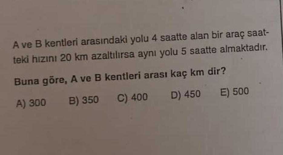 A ve B kentleri arasındaki yolu 4 saatte alan bir araç saat-
teki hızını 20 km azaltılırsa aynı yolu 5 saatte almaktadır.
Buna göre, A ve B kentleri arası kaç km dir?
A) 300 B) 350
C) 400
D) 450
E) 500