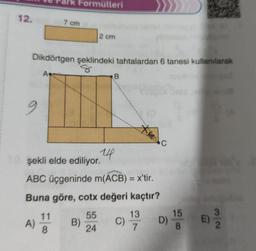 12.
9
Formülleri
7 cm
Dikdörtgen şeklindeki tahtalardan 6 tanesi kullanılarak
A
A) 114
8
2 cm
B)
14
B
şekli elde ediliyor.
ABC üçgeninde m(ACB) = x'tir.
Buna göre, cotx değeri kaçtır?
55
24
C)
*merc
13
7
D)
15
8
11
E)
2