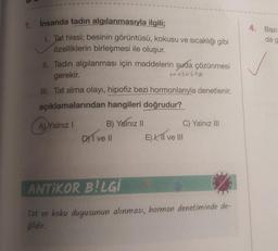 1. İnsanda tadın algılanmasıyla ilgili;
1. Tat hissi; besinin görüntüsü, kokusu ve sıcaklığı gibi
özelliklerin birleşmesi ile oluşur.
II. Tadın algılanması için maddelerin suda çözünmesi
gerekir.
mukusta
III. Tat alma olayı, hipofiz bezi hormonlarıyla denetlenir.
açıklamalarından hangileri doğrudur?
A) Yalnız I
B) Yalnız II
DI ve Il
C) Yalnız III
E) I, II ve III
ANTIKOR BILGI
Tat ve koku duyusunun alınması, hormon denetiminde de-
ğildir.
4. Bazı
da g