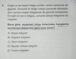 8.
Doğal ya da beşerî bölge sınırları zaman içerisinde de-
ğişebilir. Ormanlık bir bölge zaman içerisinde daralabilir.
Aynı durumu beşerî bölgelerde de görmek mümkündür.
Örneğin bir tarım bölgesi, zamanla sanayi bölgesine dö-
nüşebilir.
Buna göre, aşağıdaki bölge türlerinden hangisinin
sınırlarının değişmesi daha uzun sürer?
LANDSCH
www.
A) Siyasi bölgeler
B) Deprem bölgeleri
C) Tarım bölgeleri
D) Seyrek nüfuslu bölgeler
E) Turizm bölgeleri
Hulle