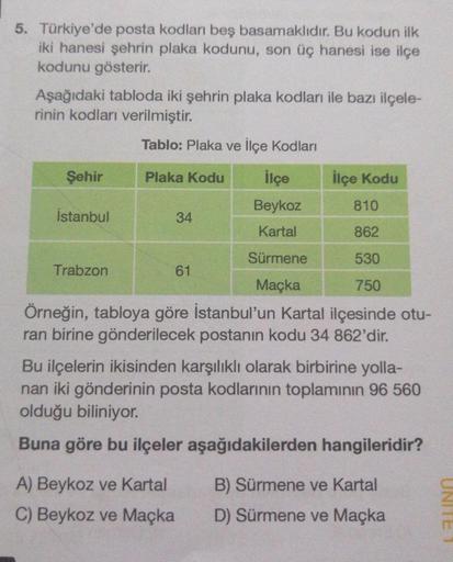 5. Türkiye'de posta kodları beş basamaklıdır. Bu kodun ilk
iki hanesi şehrin plaka kodunu, son üç hanesi ise ilçe
kodunu gösterir.
Aşağıdaki tabloda iki şehrin plaka kodları ile bazı ilçele-
rinin kodları verilmiştir.
Tablo: Plaka ve İlçe Kodları
Plaka Kod