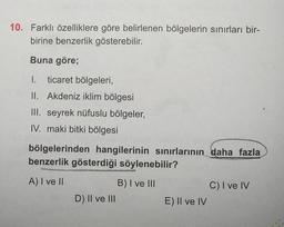 10. Farklı özelliklere göre belirlenen bölgelerin sınırları bir-
birine benzerlik gösterebilir.
Buna göre;
I. ticaret bölgeleri,
II. Akdeniz iklim bölgesi
III. seyrek nüfuslu bölgeler,
IV. maki bitki bölgesi
bölgelerinden hangilerinin sınırlarının daha fazla
benzerlik gösterdiği söylenebilir?
proogtige
A) I ve II
NGAVAVOCA
D) II ve III
B) I ve III
E) II ve IV
C) I ve IV