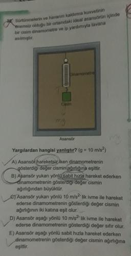 Sürtünmelerin ve havanın kaldırma kuvvetinin
enemsiz olduğu bir ortamdaki ideal asansörün içinde
bir cisim dinamometre ve ip yardımıyla tavana
asılmıştır.
Dinamometre
Claim
my
Asansör
Yargılardan hangisi yanlıştır? (g = 10 m/s²)
A) Asansör hareketsiz iken dinamometrenin
gösterdiği değer cismin ağırlığına eşittir.
eşittir.
ma
B) Asansör yukarı yönlü sabit hızla hareket ederken
dinamometrenin gösterdiği değer cismin
ağırlığından büyüktür.
e) Asansör yukarı yönlü 10 m/s2' lik ivme ile hareket
ederse dinamometrenin gösterdiği değer cismin
ağırlığının iki katına eşit olur.
D) Asansör aşağı yönlü 10 m/s2¹ lik ivme ile hareket
ederse dinamometrenin gösterdiği değer sıfır olur.
E) Asansör aşağı yönlü sabit hızla hareket ederken
dinamometrenin gösterdiği değer cismin ağırlığına