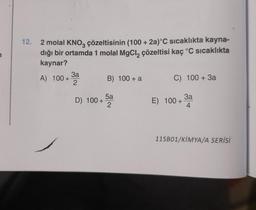 12.
2 molal KNO3 çözeltisinin (100 + 2a)°C sıcaklıkta kayna-
dığı bir ortamda 1 molal MgCl₂ çözeltisi kaç °C sıcaklıkta
kaynar?
A) 100+
3a
2
D) 100+
B) 100+ a
5a
2
C) 100+ 3a
E) 100+ 3a
4
11SB01/KIMYA/A SERİSİ