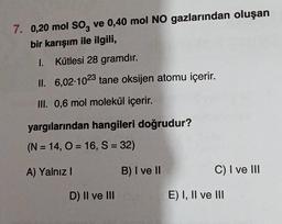 7. 0,20 mol SO3 ve 0,40 mol NO gazlarından oluşan
bir karışım ile ilgili,
I.
Kütlesi 28 gramdır.
II. 6,02-1023 tane oksijen atomu içerir.
III. 0,6 mol molekül içerir.
yargılarından hangileri doğrudur?
(N=14, O = 16, S = 32)
A) Yalnız I
D) II ve III
B) I ve II
C) I ve III
E) I, II ve III