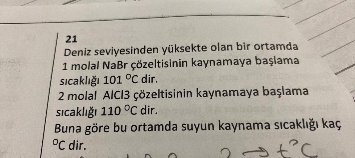 21
Deniz seviyesinden yüksekte olan bir ortamda
1 molal NaBr çözeltisinin kaynamaya başlama
sıcaklığı 101 °C dir.
2 molal AICI3 çözeltisinin kaynamaya başlama
sıcaklığı 110 °C dir.
Buna göre bu ortamda suyun kaynama sıcaklığı kaç
°C dir.
? → t²c