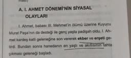 masi)
A. I. AHMET DÖNEMİ'NİN SİYASAL
OLAYLARI
1. Ahmet, babası III. Mehmet'in ölümü üzerine Kuyucu
Murat Paşa'nın da desteği ile genç yaşta padişah oldu. 1. Ah-
met kardeş katli geleneğine son vererek ekber ve erşeti ge-
tirdi. Bundan sonra hanedanın en yaşlı ve akıllısının tahta
çıkması geleneği başladı.