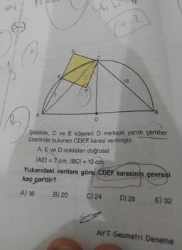 449
ORIJINAL
TRIKIANA
3.
A
(+2
B) 20
13
Şekilde, C ve E köşeleri O merkezli yarım çember
üzerinde bulunan CDEF karesi verilmiştir.
A, E ve D noktaları doğrusal
C) 24
|AE| = 7 cm, |BC| = 13 cm
Yukarıdaki verilere göre, CDEF karesinin çevresi
kaç cm'dir?
A) 16
B
D) 28
E) 32
AYT Geometri Deneme