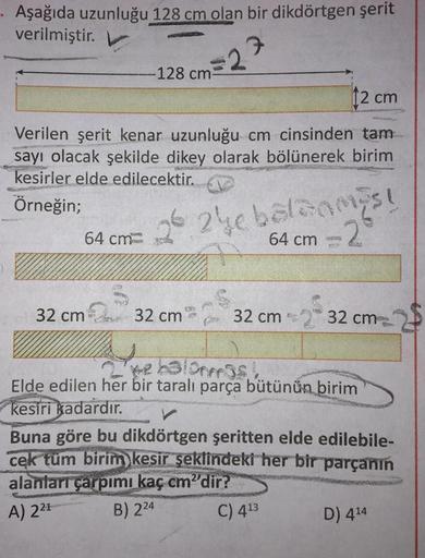 Aşağıda uzunluğu 128 cm olan bir dikdörtgen şerit
verilmiştir.
128 cm-
12 cm
Verilen şerit kenar uzunluğu cm cinsinden tam
sayı olacak şekilde dikey olarak bölünerek birim
kesirler elde edilecektir.
Örneğin;
64 cm
26 24e balanmas!
64 cm
-2°
32 cm 32 cm
COO