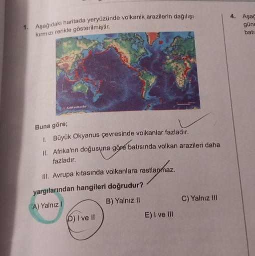 1. Aşağıdaki haritada yeryüzünde volkanik arazilerin dağılışı
kırmızı renkle gösterilmiştir.
Aktif yolkanlar
Buna göre;
1. Büyük Okyanus çevresinde volkanlar fazladır.
II. Afrika'nn doğusuna göre batısında volkan arazileri daha
fazladır.
III. Avrupa kıtası