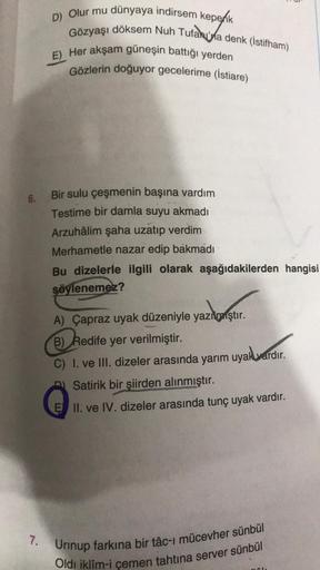 6.
7.
D) Olur mu dünyaya indirsem kepenk
Gözyaşı döksem Nuh Tufakuna denk (İstifham)
E) Her akşam güneşin battığı yerden
Gözlerin doğuyor gecelerime (İstiare)
Bir sulu çeşmenin başına vardım
Testime bir damla suyu akmadı
Arzuhâlim şaha uzatıp verdim
Merham