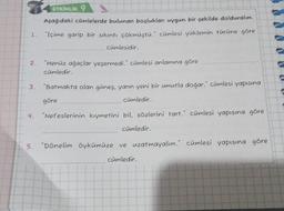 1.
2.
ETKİNLİK 9
Aşağıdaki cümlelerde bulunan boşlukları uygun bir şekilde dolduralım.
"Içime garip bir sıkıntı çökmüştü." cümlesi yüklemin türüne göre
4.
cümlesidir.
"Henüz ağaçlar yeşermedi." cümlesi anlamına göre
cümledir.
3. "Batmakta olan güneş, yarın yeni bir umutla doğar." cümlesi yapısına
göre
cümledir.
"Nefeslerinin kıymetini bil, sözlerini tart." cümlesi yapısına göre
cümledir.
5. "Dönelim öykümüze ve uzatmayalım." cümlesi yapısına göre
cümledir.