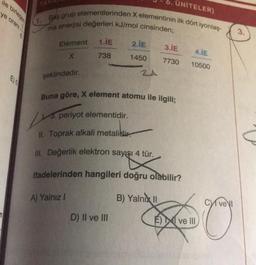 ile birlegen
ye oranı
n
6. ÜNİTELER)
1. Baş grup elementlerinden X elementinin ilk dört iyonlaş-
ma enerjisi değerleri kJ/mol cinsinden;
Element
X
şeklindedir.
1.1E
738
3. periyot elementidir.
|vs.
Buna göre, X element atomu ile ilgili;
A) Yalnız I
2.IE
1450
ZA
D) II ve III
II. Toprak alkali metalidir.
III. Değerlik elektron sayışı 4 tür.
ifadelerinden hangileri doğru olabilir?
3.IE
7730
B) Yalnız II
4.1E
10500
Eve Ill
Cvel
3.