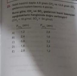 25. Sabit hacimli kapta 4,6 gram CH, ve 12.5 gram 50,
gazlarının toplam basinci 4 atm'dir.
Buna göre, CH, ve SO, gazlarının kısmi basınçları
aşağıdakilerin hangisinde doğru verilmiştir?
(CH, 16 g/mol, 50, 64 g/mol)
Po, (atm)
A)
B)
C)
D)
E)
Po(atm)
1.2
2.4
0.8
1,6
2,8
2.8
16
3.2
24
1.2