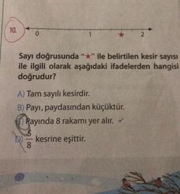 10.
0
ANDR
1
66
Sayı doğrusunda "*" ile belirtilen kesir sayısı
ile ilgili olarak aşağıdaki ifadelerden hangisi
doğrudur?
A) Tam sayılı kesirdir.
B) Payı, paydasından küçüktür.
Rayında 8 rakamı yer alır. ✓
kesrine eşittir.
8
2