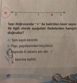 10.
0
ANDR
1
66
Sayı doğrusunda "*" ile belirtilen kesir sayısı
ile ilgili olarak aşağıdaki ifadelerden hangisi
doğrudur?
A) Tam sayılı kesirdir.
B) Payı, paydasından küçüktür.
Rayında 8 rakamı yer alır. ✓
kesrine eşittir.
8
2