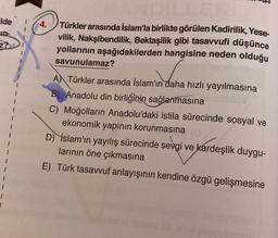 Ide
In-
Z?
4.
Türkler arasında İslam'la birlikte görülen Kadirilik, Yese-
vilik, Nakşibendilik, Bektaşilik gibi tasavvufi düşünce
yollarının aşağıdakilerden hangisine neden olduğu
savunulamaz?
A Türkler arasında İslam'ın daha hızlı yayılmasına
B) Anadolu din birliğinin sağlanmasına
C) Moğolların Anadolu'daki istila sürecinde sosyal ve
ekonomik yapının korunmasına
D) İslam'ın yayılış sürecinde sevgi ve kardeşlik duygu-
(0
larının öne çıkmasına
E) Türk tasavvuf anlayışının kendine özgü gelişmesine