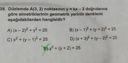 39. Düzlemde A(3, 2) noktasının y = kx - 2 doğrularına
göre simetriklerinin geometrik yerinin denklemi
aşağıdakilerden hangisidir?
1
A) (x - 2)² + y² = 25
C) x² + (y-1)² = 25
B) (x - 1)² + (y + 2)² = 25
D) (x + 3)² + (y-2)² = 25
E) x² + (y + 2) = 25