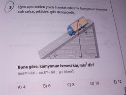 3.
Eğim açısı verilen yolda hareket eden bir kamyonun tavanına
asılı sarkaç şekildeki gibi dengededir.
Buna göre, kamyonun ivmesi kaç m/s² dir?
(sin37⁰=0,6; cos37° = 0,8 ; g = 10 m/s²³)
A) 4
37⁰
B) 6
C) 8
D) 10
E) 12
