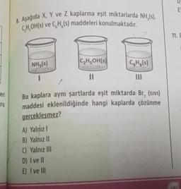 eri
ru
8. Aşağıda X, Y ve Z kaplarına eşit miktarlarda NH,(s),
C,H,OH(s) ve C.H. (s) maddeleri konulmaktadır.
NH3(s)
I
C₂H5OH(s)
11
A) Yalnız I
B) Yalnız II
C) Yalnız III
D) I ve II
E) I ve Ill
CH(s)
Bu kaplara aynı şartlarda eşit miktarda Br, (sivi)
maddesi eklenildiğinde hangi kaplarda çözünme
gerçekleşmez?
-
121
EY
11. F