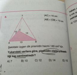 8.
10
A
C
13
13
B
Şekildeki üçgen dik piramidin hacmi 140 cm³ tür.
Yukarıdaki verilere göre, piramidin cisim yüksek-
liği kaç santimetredir?
A) 7
B) 10
|AC| = 10 cm
|AB| = |CB| = 13 cm
C) 12
D) 14
E) 15
Taban c
5 cm o
metrek
A) 12m