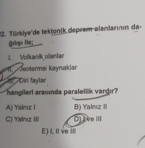 22. Türkiye'de tektonik deprem alanlarının da-
ğılışı ile;
1. Volkanik alanlar
11. Jeotermal kaynaklar
HDiri faylar
hangileri arasında paralellik vardır?
A) Yalnız I
C) Yalnız III
B) Yalnız II
DI ve III
E) I, II ve III