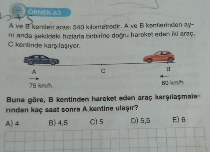 ÖRNEK-63
A ve B kentleri arası 540 kilometredir. A ve B kentlerinden ay-
ni anda şekildeki hızlarla birbirine doğru hareket eden iki araç,
C kentinde karşılaşıyor.
A
75 km/h
C
B
60 km/h
Buna göre, B kentinden hareket eden araç karşılaşmala-
rindan kaç saat