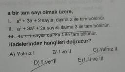 a bir tam sayı olmak üzere,
1.
a² + 3a + 2 sayısı daima 2 ile tam bölünür.
II. a³ + 3a² + 2a sayısı daima 3 ile tam bölünür.
HII. 4a + 1 sayısı daima 4 ile tam bölünür.
ifadelerinden hangileri doğrudur?
A) Yalnız I
B) I ve II
D) II ve II
C) Yalnız II
E) I, II ve III