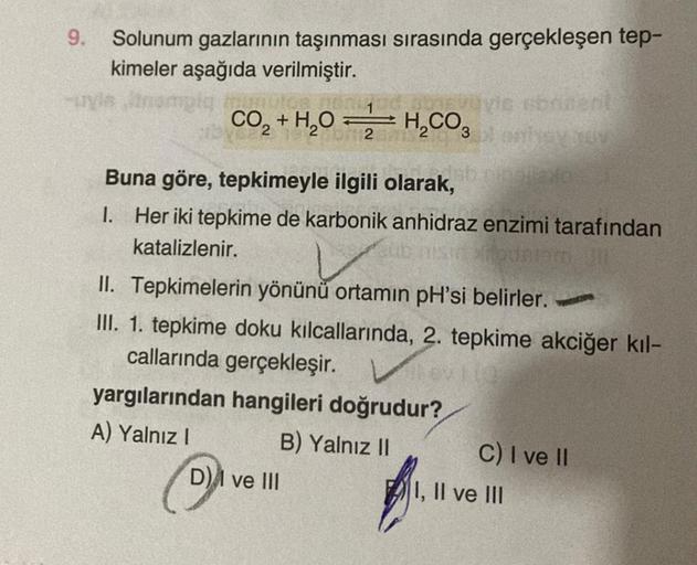 9.
Solunum gazlarının taşınması sırasında gerçekleşen tep-
kimeler aşağıda verilmiştir.
CO₂ + H₂O =
2
-
H₂CO3 onhev nov
Buna göre, tepkimeyle ilgili olarak,
1. Her iki tepkime de karbonik anhidraz enzimi tarafından
katalizlenir.
ibuniem 30
II. Tepkimelerin