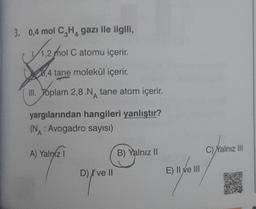 3. 0,4 mol C₂H₁ gazı ile ilgili,
√1.2/10
1,2 mol C atomu içerir.
8,4 tane molekül içerir.
III. Toplam 2,8.N tane atom içerir.
A
yargılarından hangileri yanlıştır?
(N: Avogadro sayısı)
A) Yalnız I
D) I've II
B) Yalnız II
E) II ve III
nyom
C)Yalnız III