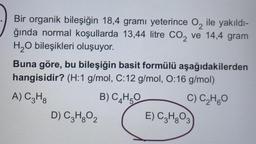 Bir organik bileşiğin 18,4 gramı yeterince O₂ ile yakıldı-
ğında normal koşullarda 13,44 litre CO₂ ve 14,4 gram
H₂O bileşikleri oluşuyor.
Buna göre, bu bileşiğin basit formülü aşağıdakilerden
hangisidir? (H:1 g/mol, C:12 g/mol, O:16 g/mol)
A) C3H8
B) C₂H5O
C) C₂H5O
D) C3H₂O₂
E) C3H₂O3