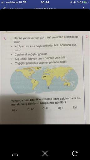 il vodafone TR
7. Her iki yarım kürede 30° - 40° enlemleri arasında gö-
rülür.
.
00:44
• Cephesel yağışlar görülür.
Kış ılıklığı isteyen tarım ürünleri yetiştirilir.
Yağışlar genellikle yağmur şeklinde düşer.
Kızılçam ve kısa boylu çalılıklar bitki örtüsün