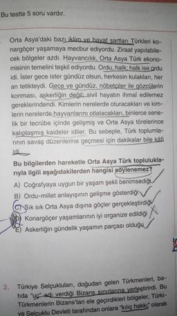 Bu testte 5 soru vardır.
Orta Asya'daki bazı iklim ve hayat şartları Türkleri ko-
nargöçer yaşamaya mecbur ediyordu. Ziraat yapılabile-
cek bölgeler azdı. Hayvancılık, Orta Asya Türk ekono-
misinin temelini teşkil ediyordu. Ordu, halk; halk ise ordu
idi. İster gece ister gündüz olsun, herkesin kulakları, her
an tetikteydi. Gece ve gündüz, nöbetçiler ile gözcülerin
konması, askerliğin değil; sivil hayatın ihmal edilemez
gereklerindendi. Kimlerin nerelerde oturacakları ve kim-
lerin nerelerde hayvanlarını otlatacakları, binlerce sene-
lik bir tecrübe içinde gelişmiş ve Orta Asya törelerince
kalıplaşmış kaideler idiler. Bu sebeple, Türk toplumla-
rının savaş düzenlerine geçmesi için dakikalar bile kâfi
idi.
Bu bilgilerden hareketle Orta Asya Türk toplulukla-
rıyla ilgili aşağıdakilerden hangisi söylenemez?
A) Coğrafyaya uygun bir yaşam şekli benimsediği.
B) Ordu-millet anlayışının gelişme gösterdiği
CSık sık Orta Asya dışına göçler gerçekleştirdiği
Konargöçer yaşamlarının iyi organize edildiği
Askerliğin gündelik yaşamın parçası olduğu
2. Türkiye Selçukluları, doğudan gelen Türkmenleri, ba-
tida "uc" adı verdiği Bizans sınırlarına yerleştirirdi. Bu
Türkmenlerin Bizans'tan ele geçirdikleri bölgeler, Türki-
ye Selçuklu Devleti tarafından onlara "kılıç hakkı" olarak