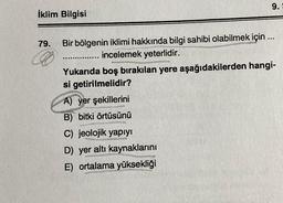 İklim Bilgisi
79. Bir bölgenin iklimi hakkında bilgi sahibi olabilmek için...
incelemek yeterlidir.
9.5
Yukarıda boş bırakılan yere aşağıdakilerden hangi-
si getirilmelidir?
A) yer şekillerini
B) bitki örtüsünü
C) jeolojik yapıyı
D) yer altı kaynaklarını
E) ortalama yüksekliği