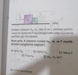 3.
LL
F
K L
77 yatay
Kütleleri sırasıyla mk, m₁ olan K ve L cisimleri sürtün-
mesiz bir düzlemde F büyüklüğündeki yatay kuvvet ile
şekildeki gibi itilmektedir.
Buna göre, K cisminin ivmesi mk, m₁ ve F nicelik-
lerinden hangilerine bağlıdır?
A) Yalnız mk
B) Yalnız m
D) F ve mk
eis 11 Fizik Soru Bankası
C) Yalnız F
E) mk, mL ve F