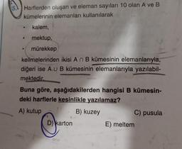 Harflerden oluşan ve eleman sayıları 10 olan A ve B
kümelerinin elemanları kullanılarak
kalem,
mektup,
mürekkep
kelimelerinden ikisi A n B kümesinin elemanlarıyla,
diğeri ise A U B kümesinin elemanlarıyla yazılabil-
mektedir.
e
Buna göre, aşağıdakilerden hangisi B kümesin-
deki harflerle kesinlikle yazılamaz?
A) kutup
B) kuzey
D) karton
C) pusula
E) meltem