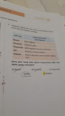 COĞRAFYA
kısmına işaretleyiniz.
n
H
I
Z
HR
R
E
N
K
3. Aşağıdaki tabloda bazı iklim tipleri ve bu iklimlerin oluşma-
sında etkili olan faktörler verilmiştir.
iklim Tipi
Muson
Ekvatoral
Okyanusal
Çöl
Akdeniz
HIZ DENEMESİ 12
Oluşumunda Etkili
Olan Faktörler
Eksen eğikliği
Dünya'nın şekli
Batı rüzgârları ve sıcak su akıntıları
Dünya'nın günlük hareketi
Kara ve denizlerin yarım kürelere dağılış
oranı
D) Çöl
Buna göre hangi iklim tipinin oluşumunda etkili olan
faktör yanlış verilmiştir?
A) Muson
B) Ekvatoral
C) Okyanusal
E) Akdeniz